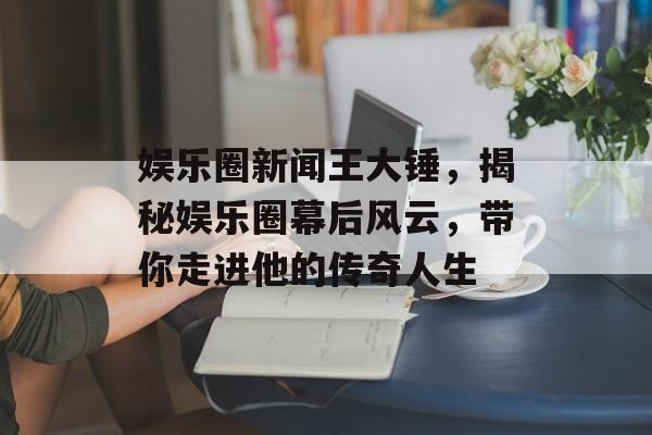 娱乐圈新闻王大锤，揭秘娱乐圈幕后风云，带你走进他的传奇人生