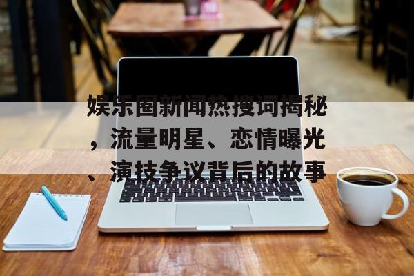 娱乐圈新闻热搜词揭秘，流量明星、恋情曝光、演技争议背后的故事
