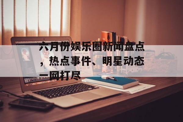 六月份娱乐圈新闻盘点，热点事件、明星动态一网打尽