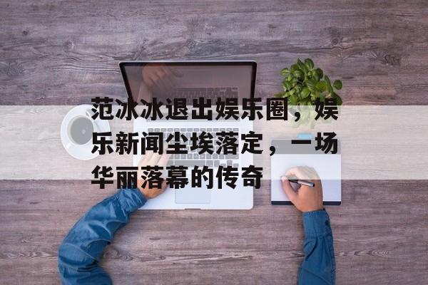 范冰冰退出娱乐圈，娱乐新闻尘埃落定，一场华丽落幕的传奇