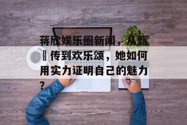 蒋欣娱乐圈新闻,从甄嬛传到欢乐颂,她如何用实力证明自己的魅力? 蒋欣娱乐圈新闻,从甄嬛传到欢乐颂,她如何用实力证明自己的魅力?