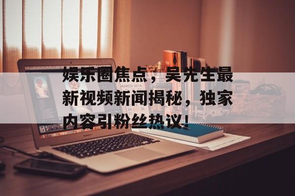 娱乐圈焦点，吴先生最新视频新闻揭秘，独家内容引粉丝热议！