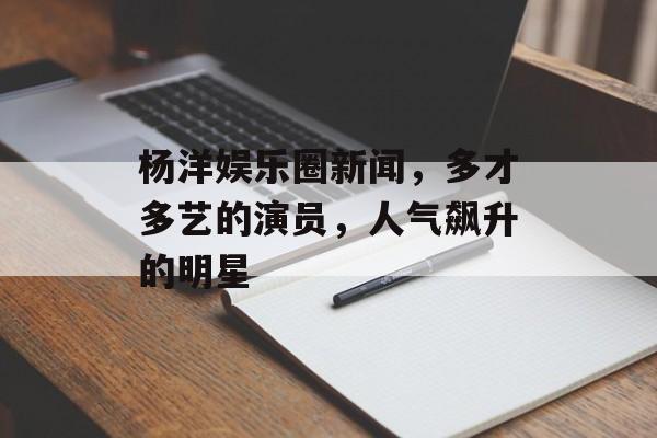 杨洋娱乐圈新闻，多才多艺的演员，人气飙升的明星