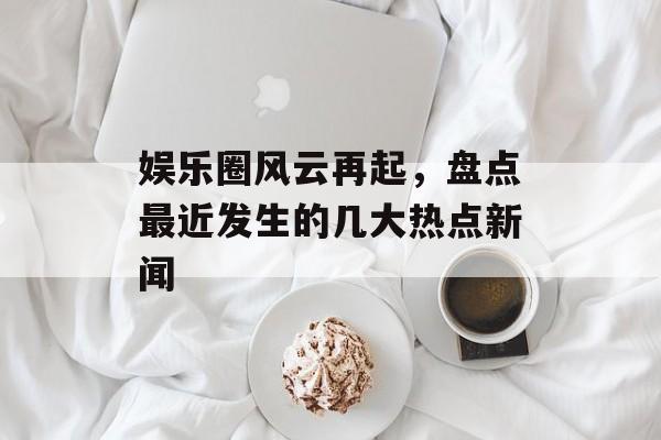 娱乐圈风云再起，盘点最近发生的几大热点新闻
