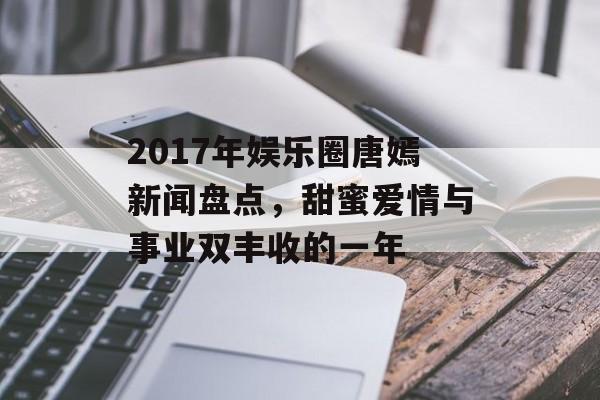 2017年娱乐圈唐嫣新闻盘点，甜蜜爱情与事业双丰收的一年