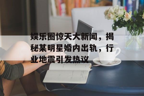 娱乐圈惊天大新闻，揭秘某明星婚内出轨，行业地震引发热议