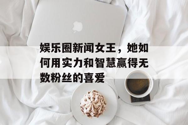 娱乐圈新闻女王，她如何用实力和智慧赢得无数粉丝的喜爱