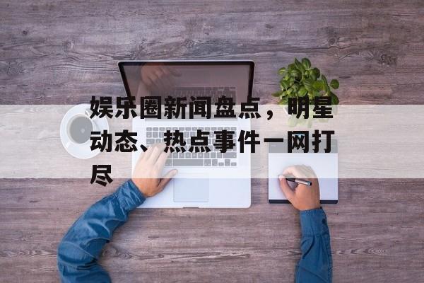 娱乐圈新闻盘点，明星动态、热点事件一网打尽
