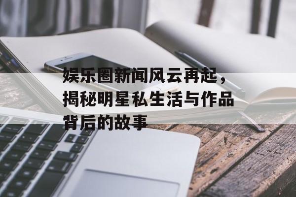 娱乐圈新闻风云再起，揭秘明星私生活与作品背后的故事