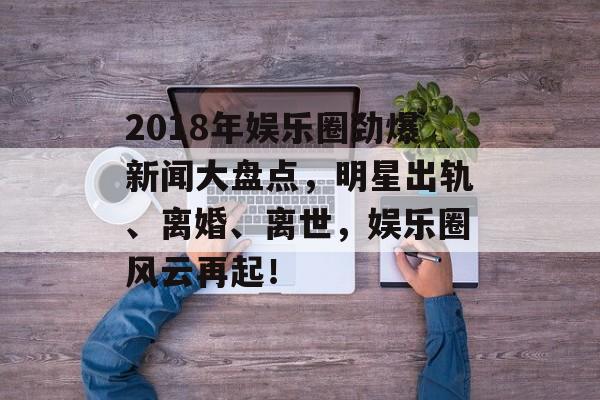 2018年娱乐圈劲爆新闻大盘点,明星出轨、离婚、离世,娱乐圈风云再起! 2018年娱乐圈劲爆新闻大盘点,明星出轨、离婚、离世,娱乐圈风云再起!