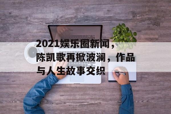 2021娱乐圈新闻，陈凯歌再掀波澜，作品与人生故事交织