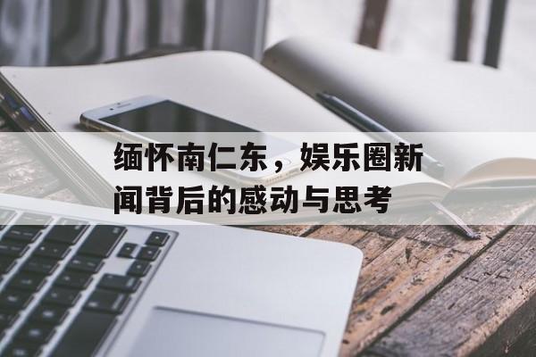 缅怀南仁东，娱乐圈新闻背后的感动与思考