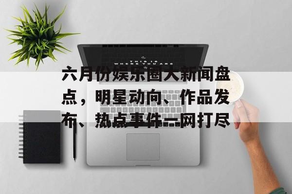 六月份娱乐圈大新闻盘点,明星动向、作品发布、热点事件一网打尽 六月份娱乐圈大新闻盘点,明星动向、作品发布、热点事件一网打尽