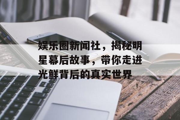 娱乐圈新闻社，揭秘明星幕后故事，带你走进光鲜背后的真实世界