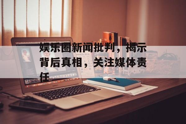 娱乐圈新闻批判，揭示背后真相，关注媒体责任