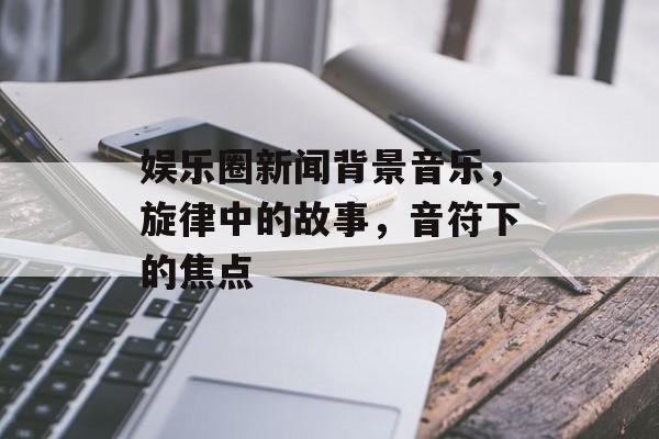 娱乐圈新闻背景音乐，旋律中的故事，音符下的焦点