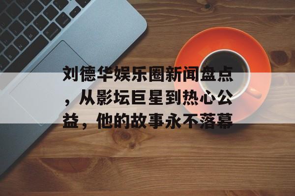 刘德华娱乐圈新闻盘点,从影坛巨星到热心公益,他的故事永不落幕 刘德华娱乐圈新闻盘点,从影坛巨星到热心公益,他的故事永不落幕