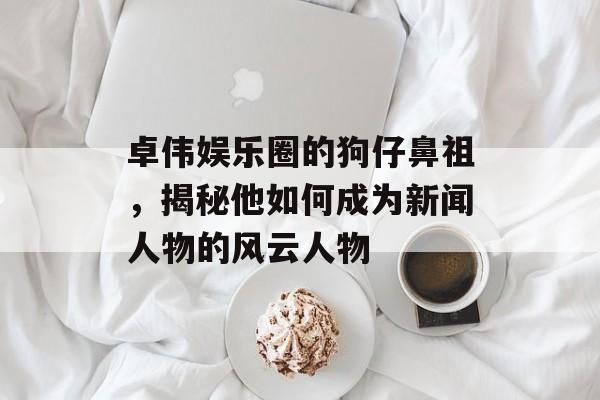 卓伟娱乐圈的狗仔鼻祖，揭秘他如何成为新闻人物的风云人物