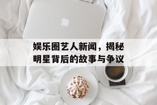 娱乐圈艺人新闻,揭秘明星背后的故事与争议 娱乐圈艺人新闻,揭秘明星背后的故事与争议