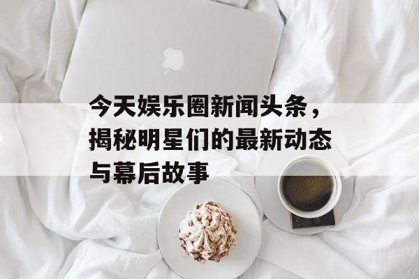 今天娱乐圈新闻头条,揭秘明星们的最新动态与幕后故事 今天娱乐圈新闻头条,揭秘明星们的最新动态与幕后故事