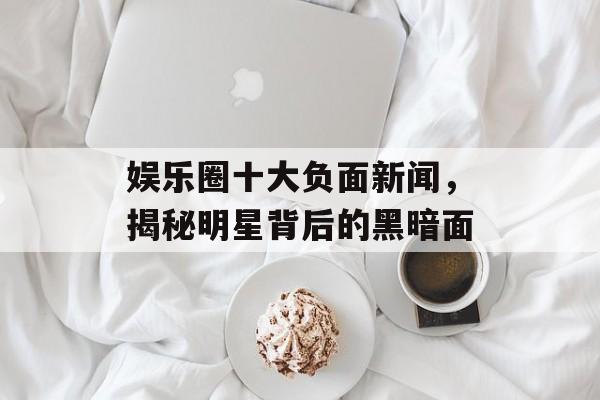 娱乐圈十大负面新闻,揭秘明星背后的黑暗面 娱乐圈十大负面新闻,揭秘明星背后的黑暗面