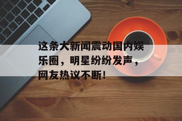 这条大新闻震动国内娱乐圈,明星纷纷发声,网友热议不断! 这条大新闻震动国内娱乐圈,明星纷纷发声,网友热议不断!
