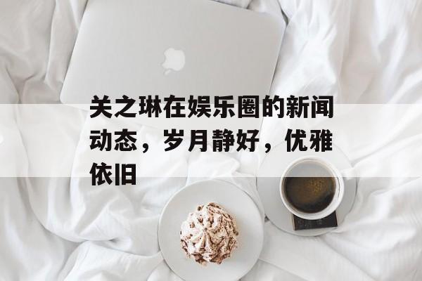 关之琳在娱乐圈的新闻动态,岁月静好,优雅依旧 关之琳在娱乐圈的新闻动态,岁月静好,优雅依旧