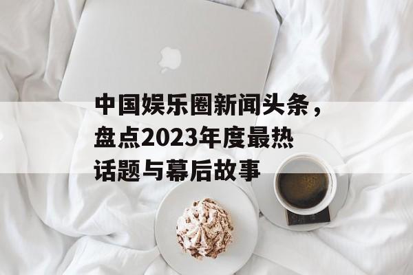 中国娱乐圈新闻头条，盘点2023年度最热话题与幕后故事