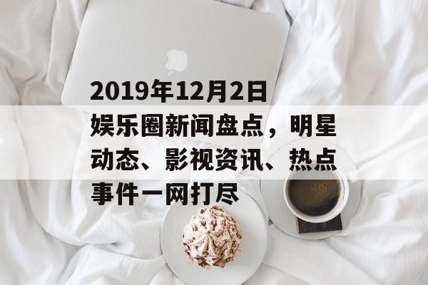2019年12月2日娱乐圈新闻盘点，明星动态、影视资讯、热点事件一网打尽
