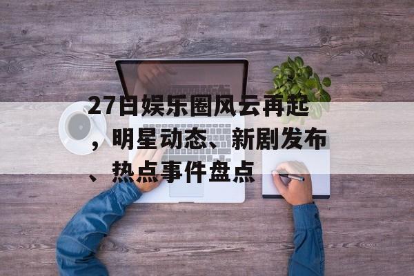 27日娱乐圈风云再起，明星动态、新剧发布、热点事件盘点