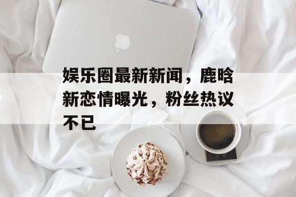娱乐圈最新新闻,鹿晗新恋情曝光,粉丝热议不已 娱乐圈最新新闻,鹿晗新恋情曝光,粉丝热议不已