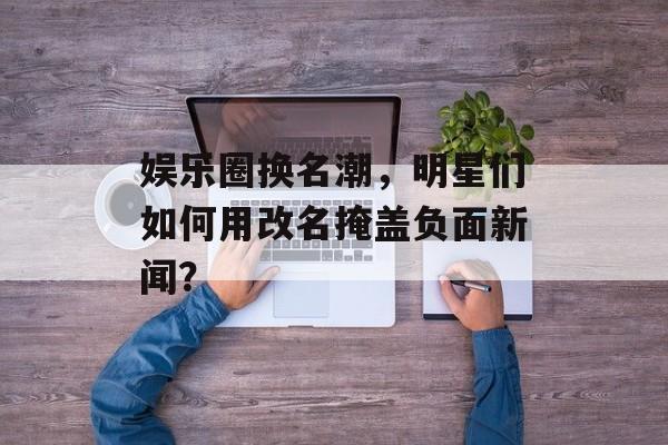 娱乐圈换名潮，明星们如何用改名掩盖负面新闻？