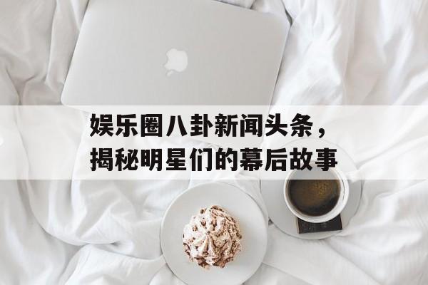 娱乐圈八卦新闻头条，揭秘明星们的幕后故事