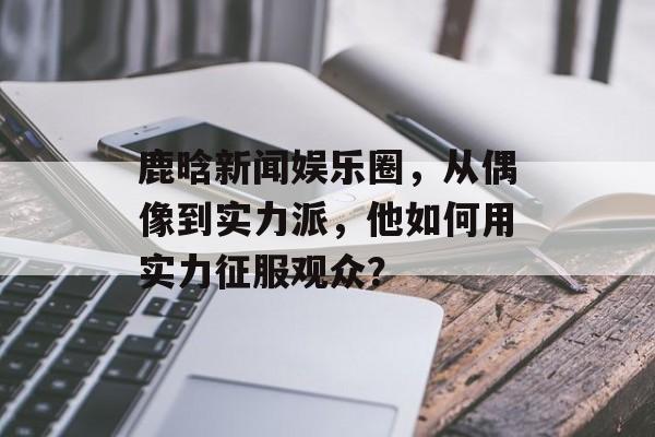 鹿晗新闻娱乐圈，从偶像到实力派，他如何用实力征服观众？