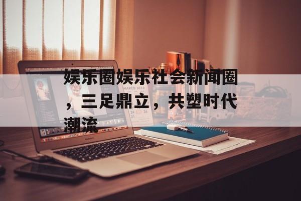 娱乐圈娱乐社会新闻圈,三足鼎立,共塑时代潮流 娱乐圈娱乐社会新闻圈,三足鼎立,共塑时代潮流