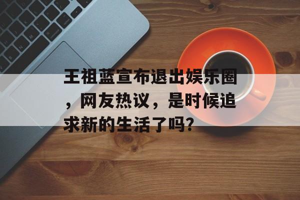 王祖蓝宣布退出娱乐圈，网友热议，是时候追求新的生活了吗？