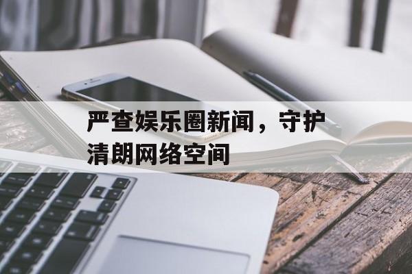 严查娱乐圈新闻，守护清朗网络空间