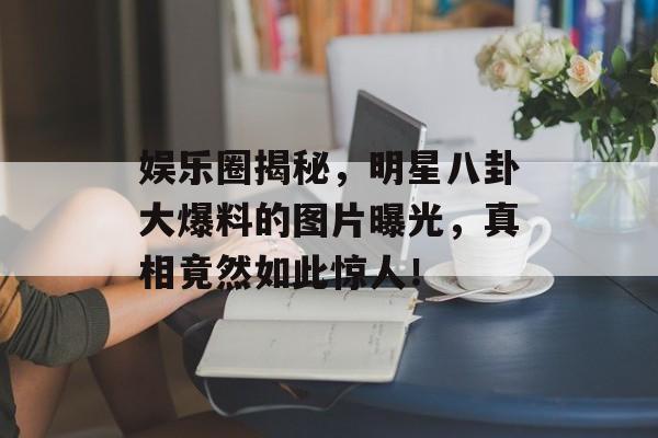 娱乐圈揭秘，明星八卦大爆料的图片曝光，真相竟然如此惊人！