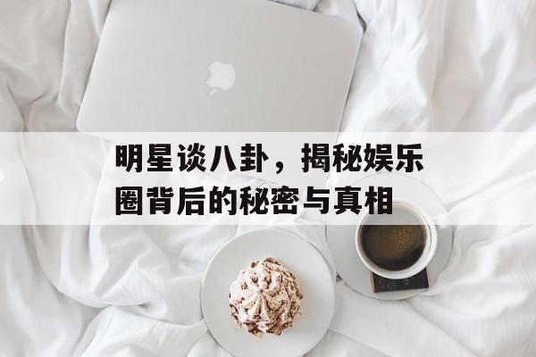 明星谈八卦,揭秘娱乐圈背后的秘密与真相 明星谈八卦,揭秘娱乐圈背后的秘密与真相