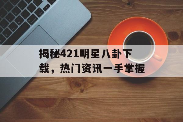 揭秘421明星八卦下载，热门资讯一手掌握