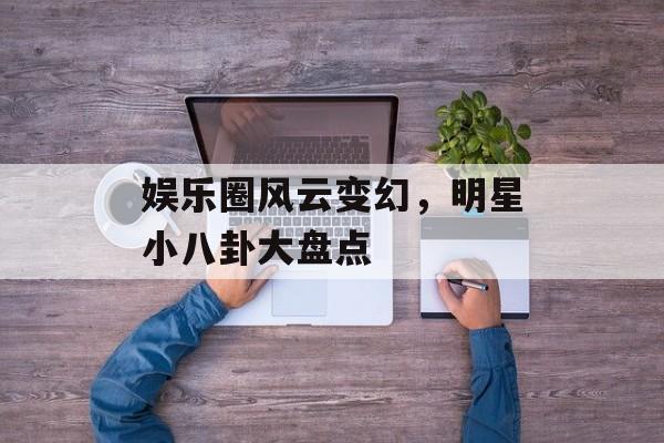 娱乐圈风云变幻，明星小八卦大盘点