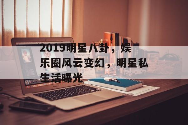 2019明星八卦，娱乐圈风云变幻，明星私生活曝光