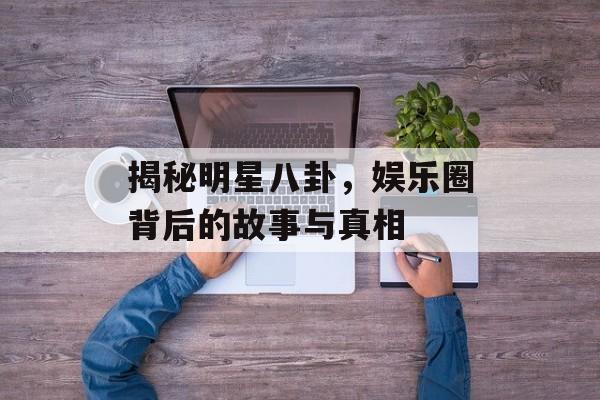 揭秘明星八卦,娱乐圈背后的故事与真相 揭秘明星八卦,娱乐圈背后的故事与真相