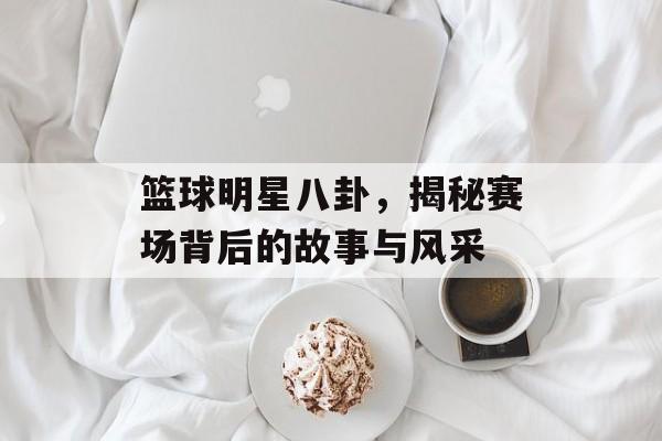 篮球明星八卦，揭秘赛场背后的故事与风采