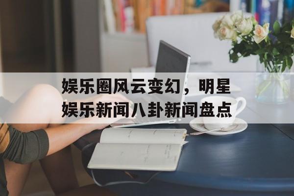娱乐圈风云变幻，明星娱乐新闻八卦新闻盘点