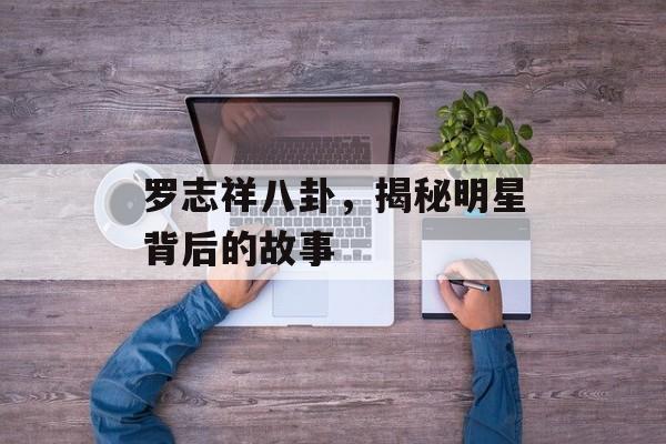罗志祥八卦，揭秘明星背后的故事