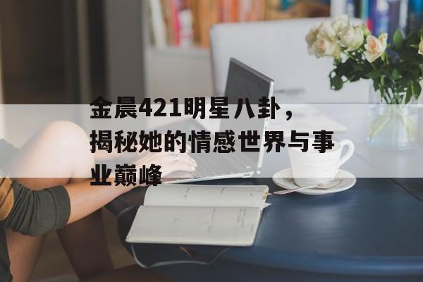 金晨421明星八卦，揭秘她的情感世界与事业巅峰