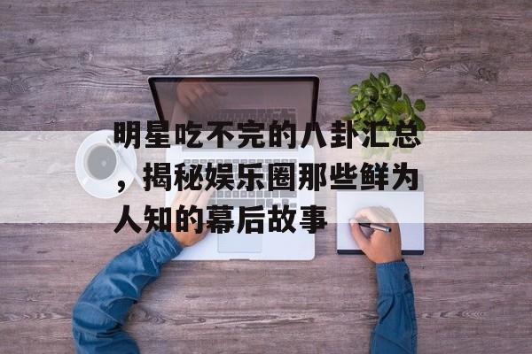明星吃不完的八卦汇总，揭秘娱乐圈那些鲜为人知的幕后故事