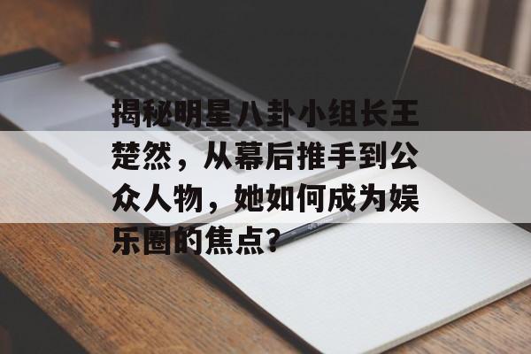 揭秘明星八卦小组长王楚然，从幕后推手到公众人物，她如何成为娱乐圈的焦点？