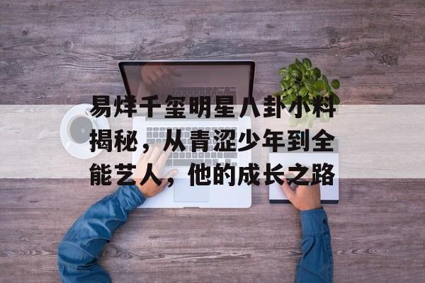 易烊千玺明星八卦小料揭秘，从青涩少年到全能艺人，他的成长之路